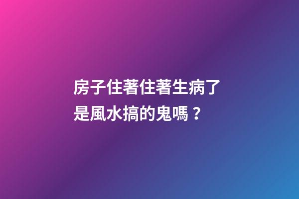房子住著住著生病了 是風水搞的鬼嗎？